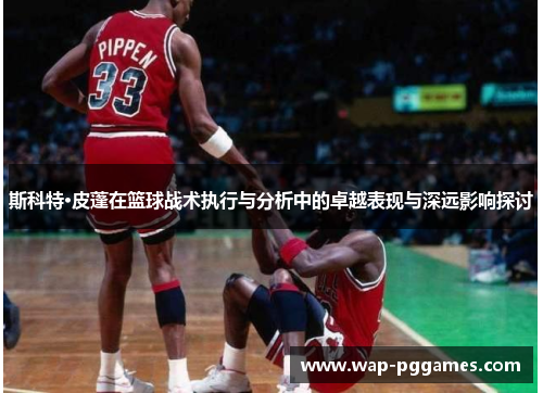 斯科特·皮蓬在篮球战术执行与分析中的卓越表现与深远影响探讨