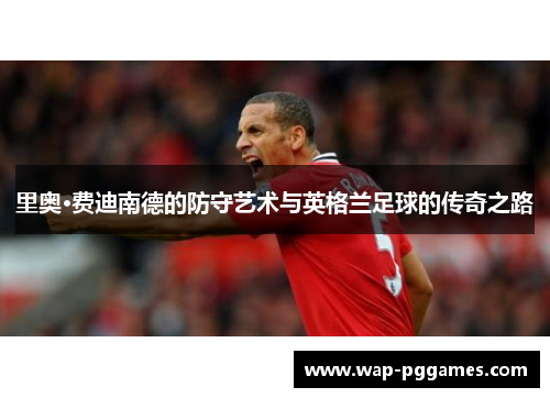 里奥·费迪南德的防守艺术与英格兰足球的传奇之路
