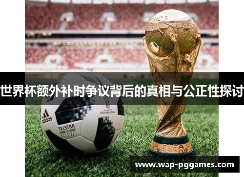 世界杯额外补时争议背后的真相与公正性探讨