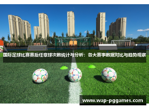 国际足球比赛赛后任意球次数统计与分析：各大赛事数据对比与趋势观察