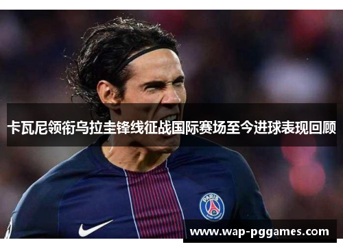 卡瓦尼领衔乌拉圭锋线征战国际赛场至今进球表现回顾