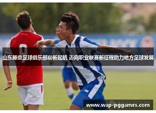 山东滕鼎足球俱乐部崭新起航 迈向职业联赛新征程助力地方足球发展