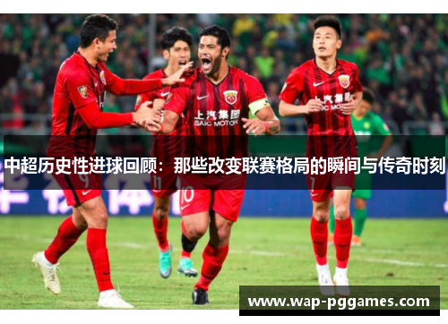 中超历史性进球回顾：那些改变联赛格局的瞬间与传奇时刻