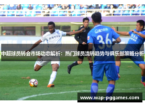 中超球员转会市场动态解析：热门球员流转趋势与俱乐部策略分析