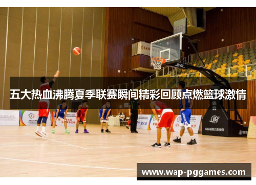五大热血沸腾夏季联赛瞬间精彩回顾点燃篮球激情