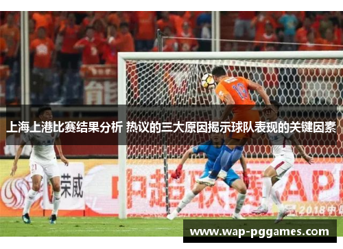 上海上港比赛结果分析 热议的三大原因揭示球队表现的关键因素