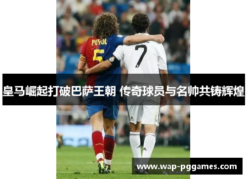 皇马崛起打破巴萨王朝 传奇球员与名帅共铸辉煌