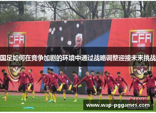 国足如何在竞争加剧的环境中通过战略调整迎接未来挑战