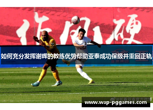 如何充分发挥谢晖的教练优势帮助亚泰成功保级并重回正轨