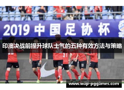 印澳决战前提升球队士气的五种有效方法与策略