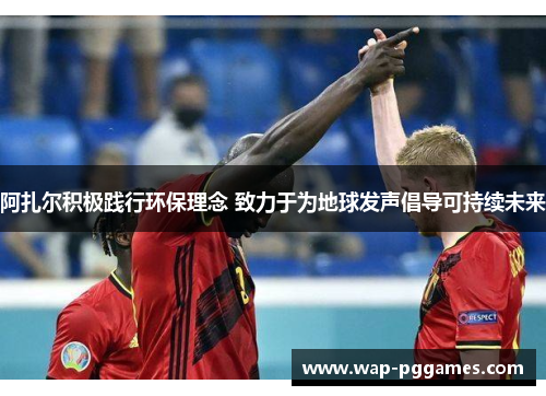 阿扎尔积极践行环保理念 致力于为地球发声倡导可持续未来